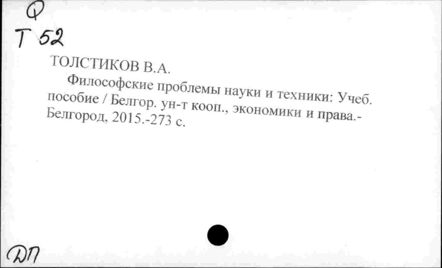 ﻿ТОЛСТИКОВ В.А.
Философские проблемы науки и техники: Учеб, пособие / Белгор. ун-т кооп., экономики и права,-Белгород, 2015.-273 с.